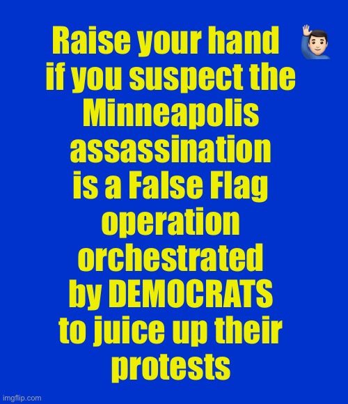 Raising my hand… | Raise your hand   🙋🏻‍♂️ 
if you suspect the 
Minneapolis 
assassination 
is a False Flag 
operation 
orchestrated 
by DEMOCRATS 
to juice up their 
protests | image tagged in blank blue - large | made w/ Imgflip meme maker