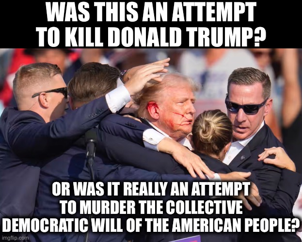 Ask Yourself | WAS THIS AN ATTEMPT TO KILL DONALD TRUMP? OR WAS IT REALLY AN ATTEMPT TO MURDER THE COLLECTIVE DEMOCRATIC WILL OF THE AMERICAN PEOPLE? | image tagged in donald trump,democracy,freedom,president,rigged elections,america | made w/ Imgflip meme maker