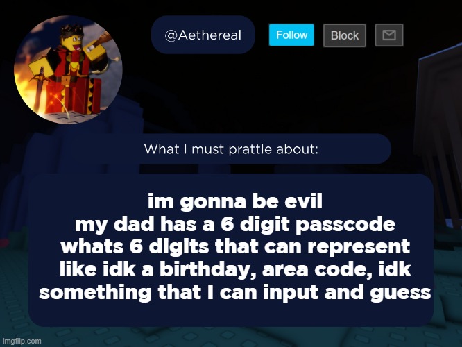 nobody has to know, jesse. | im gonna be evil
my dad has a 6 digit passcode
whats 6 digits that can represent
like idk a birthday, area code, idk something that I can input and guess | image tagged in aethereal's forsaken template | made w/ Imgflip meme maker