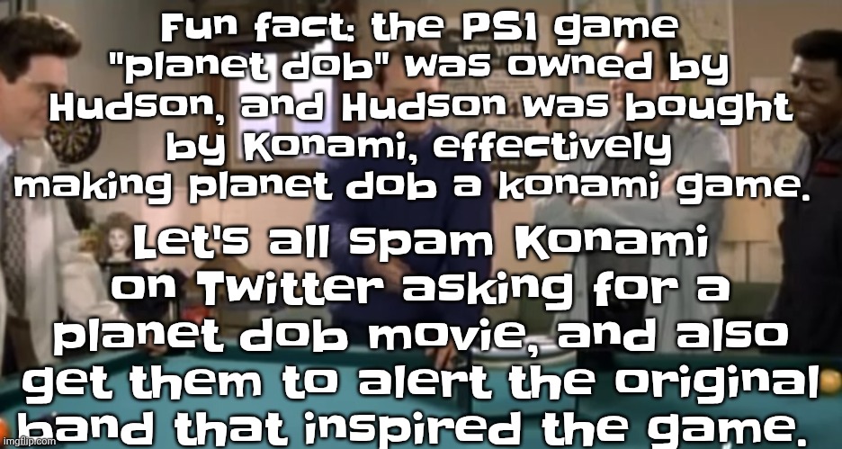 toaster | Let's all spam Konami on Twitter asking for a planet dob movie, and also get them to alert the original band that inspired the game. Fun fact: the PS1 game "planet dob" was owned by Hudson, and Hudson was bought by Konami, effectively making planet dob a konami game. | image tagged in toaster | made w/ Imgflip meme maker