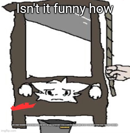 silly cat being beheaded or smth | Isn't it funny how; 010101000110100001100101001000000110011001101111011001110010000001101001011100110010000001100011011011110110110101101001011011100110011100100000 😂😂😂😂😂😂 | image tagged in silly cat being beheaded or smth | made w/ Imgflip meme maker
