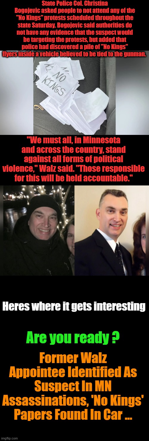 Very Interesting.. | State Police Col. Christina Bogojevic asked people to not attend any of the "No Kings" protests scheduled throughout the state Saturday. Bogojevic said authorities do not have any evidence that the suspect would be targeting the protests, but added that police had discovered a pile of "No Kings" flyers inside a vehicle believed to be tied to the gunman. "We must all, in Minnesota and across the country, stand against all forms of political violence," Walz said. "Those responsible for this will be held accountable."; Heres where it gets interesting; Are you ready ? Former Walz Appointee Identified As Suspect In MN Assassinations, 'No Kings' Papers Found In Car ... | made w/ Imgflip meme maker