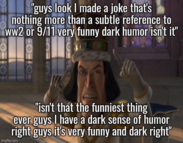 why do so many people thing they're funny for basically referencing to those events? | "guys look I made a joke that's nothing more than a subtle reference to ww2 or 9/11 very funny dark humor isn't it"; "isn't that the funniest thing ever guys I have a dark sense of humor right guys it's very funny and dark right" | image tagged in lord farquaad | made w/ Imgflip meme maker