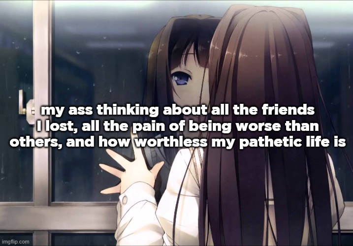 Anime girl reflection in window | my ass thinking about all the friends I lost, all the pain of being worse than others, and how worthless my pathetic life is | image tagged in anime girl reflection in window | made w/ Imgflip meme maker