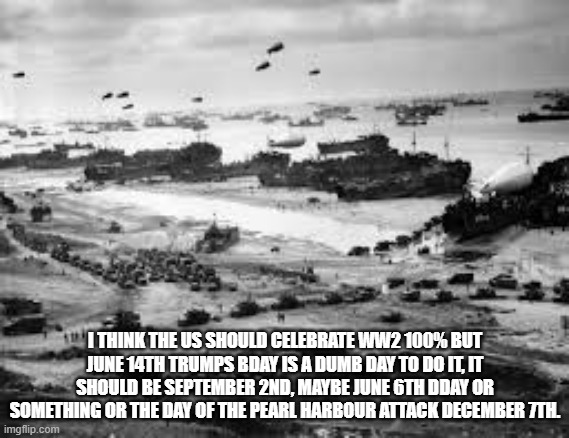 I THINK THE US SHOULD CELEBRATE WW2 100% BUT JUNE 14TH TRUMPS BDAY IS A DUMB DAY TO DO IT, IT SHOULD BE SEPTEMBER 2ND, MAYBE JUNE 6TH DDAY O | made w/ Imgflip meme maker