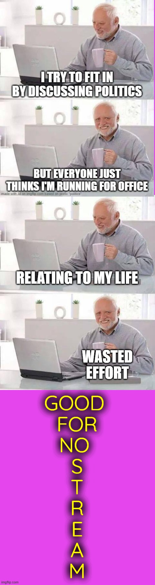 ... | RELATING TO MY LIFE; WASTED EFFORT; GOOD 
FOR
NO 
S
T
R
E
A
M | image tagged in memes,hide the pain harold | made w/ Imgflip meme maker