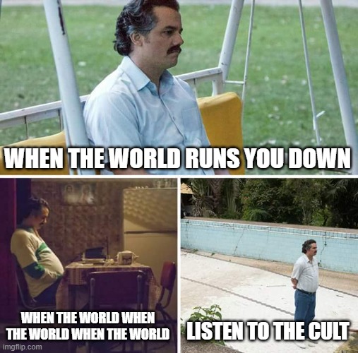 ... | WHEN THE WORLD RUNS YOU DOWN; WHEN THE WORLD WHEN THE WORLD WHEN THE WORLD; LISTEN TO THE CULT | image tagged in memes,sad pablo escobar | made w/ Imgflip meme maker