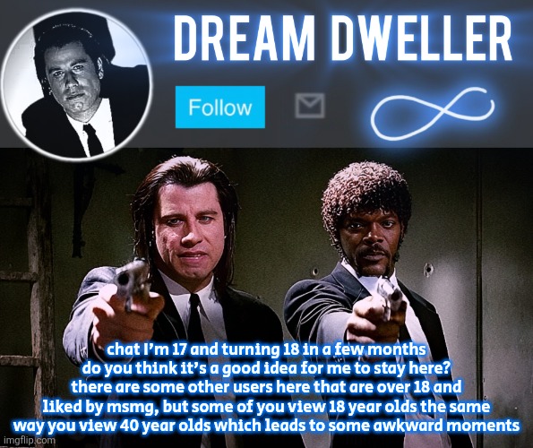 Quentin's Pulp Fiction template | chat I'm 17 and turning 18 in a few months do you think it's a good idea for me to stay here? there are some other users here that are over 18 and liked by msmg, but some of you view 18 year olds the same way you view 40 year olds which leads to some awkward moments | image tagged in quentin's pulp fiction template | made w/ Imgflip meme maker