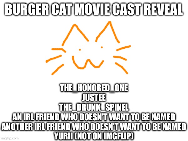 BURGER CAT MOVIE CAST REVEAL; THE_HONORED_ONE
JUSTEE
THE_DRUNK_SPINEL
AN IRL FRIEND WHO DOESN’T WANT TO BE NAMED
ANOTHER IRL FRIEND WHO DOESN’T WANT TO BE NAMED
YURII (NOT ON IMGFLIP) | made w/ Imgflip meme maker
