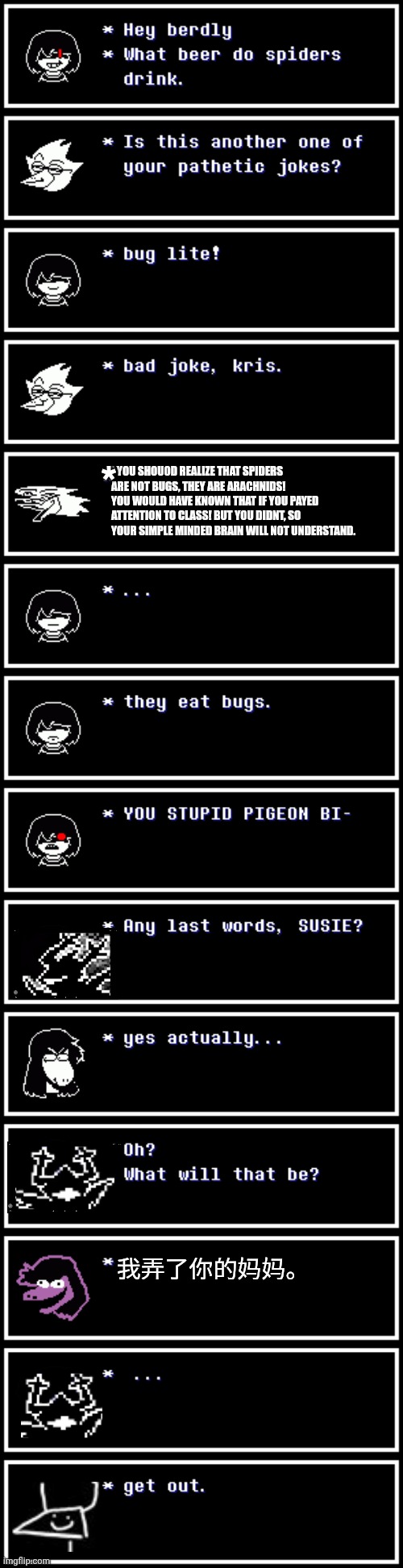 mmmh tasty | *; * YOU SHOUOD REALIZE THAT SPIDERS ARE NOT BUGS, THEY ARE ARACHNIDS! YOU WOULD HAVE KNOWN THAT IF YOU PAYED ATTENTION TO CLASS! BUT YOU DIDNT, SO YOUR SIMPLE MINDED BRAIN WILL NOT UNDERSTAND. 我弄了你的妈妈。 | image tagged in deltarune,memes,whatever | made w/ Imgflip meme maker