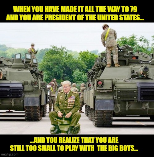 Trump's 'Big Beautiful Birthday Parade' will inevitably end in a tantrum | WHEN YOU HAVE MADE IT ALL THE WAY TO 79 AND YOU ARE PRESIDENT OF THE UNITED STATES... ...AND YOU REALIZE THAT YOU ARE STILL TOO SMALL TO PLAY WITH  THE BIG BOYS... | image tagged in impeach trump,donald trump memes,government corruption,us military,parade,trump is a moron | made w/ Imgflip meme maker