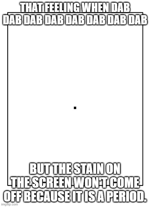 That Feeling When Dab | THAT FEELING WHEN DAB DAB DAB DAB DAB DAB DAB DAB; . BUT THE STAIN ON THE SCREEN WON'T COME OFF BECAUSE IT IS A PERIOD. | image tagged in blank template | made w/ Imgflip meme maker