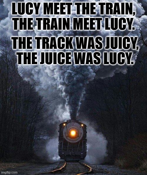 An oldie, but a goodie. | LUCY MEET THE TRAIN, THE TRAIN MEET LUCY. THE TRACK WAS JUICY, THE JUICE WAS LUCY. | image tagged in train | made w/ Imgflip meme maker