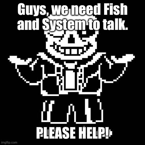 I’m begging for help… | Guys, we need Fish and System to talk. PLEASE HELP! | image tagged in sans undertale | made w/ Imgflip meme maker