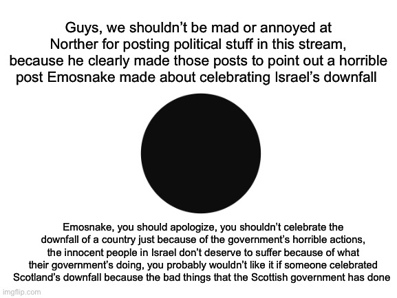 Innocent people shouldn’t suffer because of their government’s bad deeds | Guys, we shouldn’t be mad or annoyed at Norther for posting political stuff in this stream, because he clearly made those posts to point out a horrible post Emosnake made about celebrating Israel’s downfall; Emosnake, you should apologize, you shouldn’t celebrate the downfall of a country just because of the government’s horrible actions, the innocent people in Israel don’t deserve to suffer because of what their government’s doing, you probably wouldn’t like it if someone celebrated Scotland’s downfall because the bad things that the Scottish government has done | made w/ Imgflip meme maker