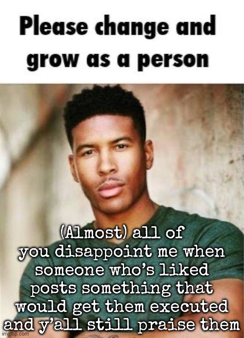 Please change and grow as a person | (Almost) all of you disappoint me when someone who’s liked posts something that would get them executed and y’all still praise them | image tagged in please change and grow as a person,msmg | made w/ Imgflip meme maker