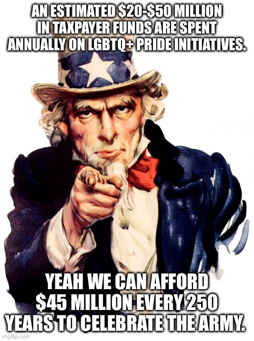 Uncle Sam | AN ESTIMATED $20-$50 MILLION IN TAXPAYER FUNDS ARE SPENT ANNUALLY ON LGBTQ+ PRIDE INITIATIVES. YEAH WE CAN AFFORD $45 MILLION EVERY 250 YEARS TO CELEBRATE THE ARMY. | image tagged in memes,uncle sam | made w/ Imgflip meme maker