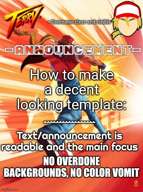 I hope this helps you, rewrite | < Username clear and visible; How to make a decent looking template:; ^^^^^^^^^^^^^^^^^
Text/announcement is readable and the main focus; NO OVERDONE BACKGROUNDS, NO COLOR VOMIT | image tagged in terry bogard temp better | made w/ Imgflip meme maker