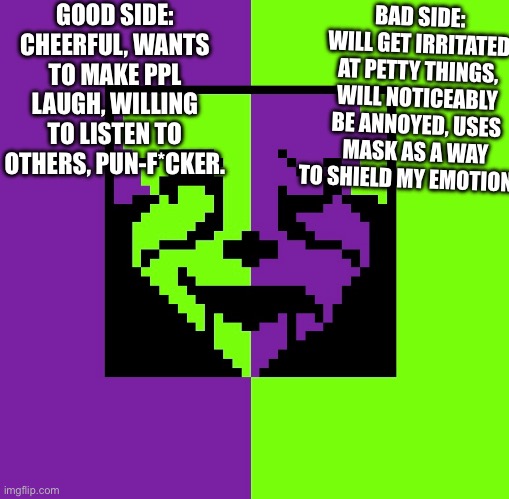 Welpz :D | BAD SIDE: WILL GET IRRITATED AT PETTY THINGS, WILL NOTICEABLY BE ANNOYED, USES MASK AS A WAY TO SHIELD MY EMOTIONS; GOOD SIDE: CHEERFUL, WANTS TO MAKE PPL LAUGH, WILLING TO LISTEN TO OTHERS, PUN-F*CKER. | made w/ Imgflip meme maker