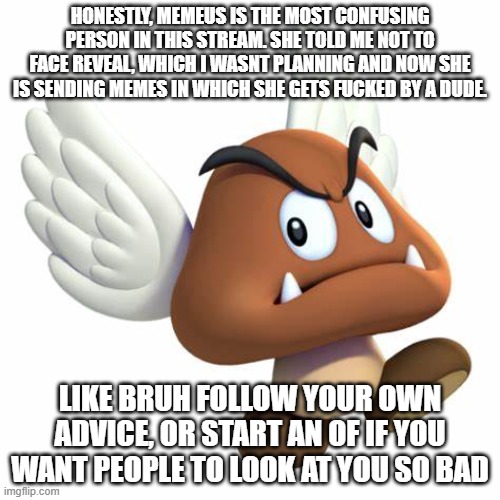 also i still dont know if the excessive selfglazing is just a re-occuring joke or her just bein a narcist | HONESTLY, MEMEUS IS THE MOST CONFUSING PERSON IN THIS STREAM. SHE TOLD ME NOT TO FACE REVEAL, WHICH I WASNT PLANNING AND NOW SHE IS SENDING MEMES IN WHICH SHE GETS FUCKED BY A DUDE. LIKE BRUH FOLLOW YOUR OWN ADVICE, OR START AN OF IF YOU WANT PEOPLE TO LOOK AT YOU SO BAD | image tagged in grimnemo anouncement template | made w/ Imgflip meme maker