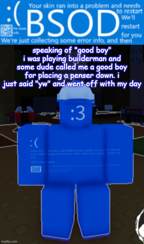 BSOD builderman temp | speaking of "good boy"
i was playing builderman and some dude called me a good boy for placing a penser down. i just said "yw" and went off with my day | image tagged in bsod builderman temp | made w/ Imgflip meme maker