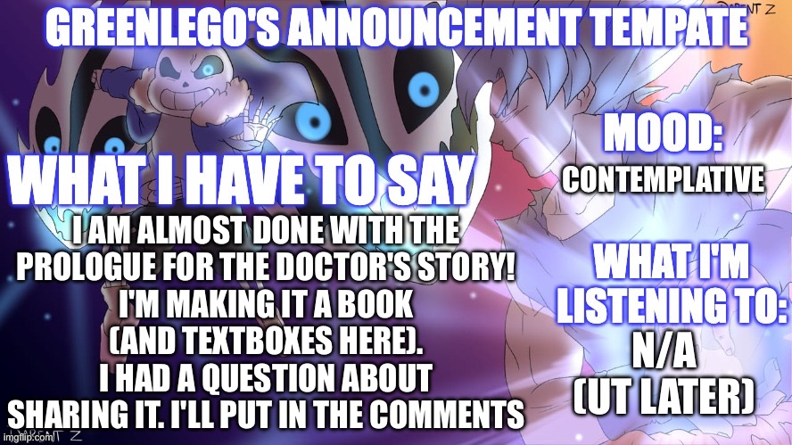 Book Announcement! | CONTEMPLATIVE; I AM ALMOST DONE WITH THE
PROLOGUE FOR THE DOCTOR'S STORY!
I'M MAKING IT A BOOK
(AND TEXTBOXES HERE).
I HAD A QUESTION ABOUT
SHARING IT. I'LL PUT IN THE COMMENTS; N/A
(UT LATER) | image tagged in goku vs sans de topic | made w/ Imgflip meme maker