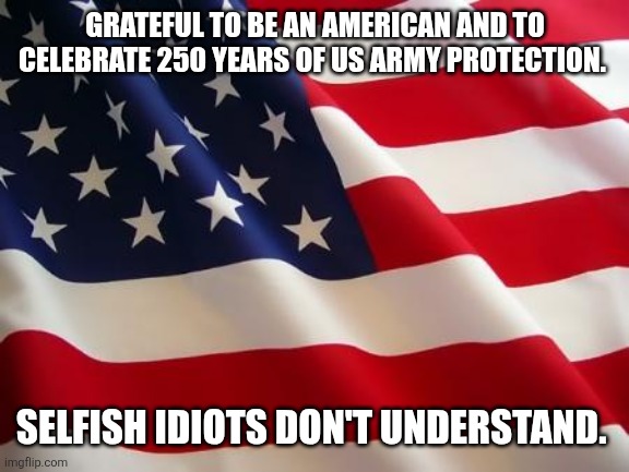 American flag | GRATEFUL TO BE AN AMERICAN AND TO CELEBRATE 250 YEARS OF US ARMY PROTECTION. SELFISH IDIOTS DON'T UNDERSTAND. | image tagged in american flag | made w/ Imgflip meme maker