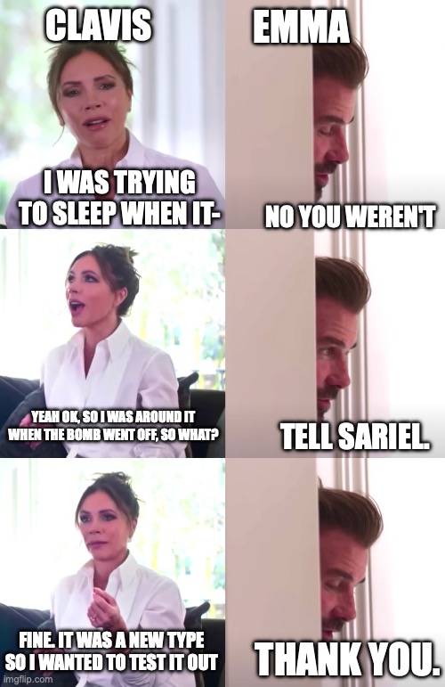 Clavis saying he didn't make a bomb. /:      yes you did | EMMA; CLAVIS; I WAS TRYING TO SLEEP WHEN IT-; NO YOU WEREN'T; YEAH OK, SO I WAS AROUND IT WHEN THE BOMB WENT OFF, SO WHAT? TELL SARIEL. FINE. IT WAS A NEW TYPE SO I WANTED TO TEST IT OUT; THANK YOU. | image tagged in victoria david beckham be honest | made w/ Imgflip meme maker
