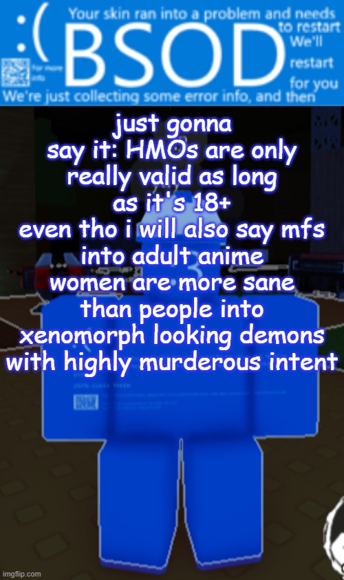 like don't get me wrong i like anthros but still | just gonna say it: HMOs are only really valid as long as it's 18+
even tho i will also say mfs into adult anime women are more sane than people into xenomorph looking demons with highly murderous intent | image tagged in bsod builderman temp | made w/ Imgflip meme maker