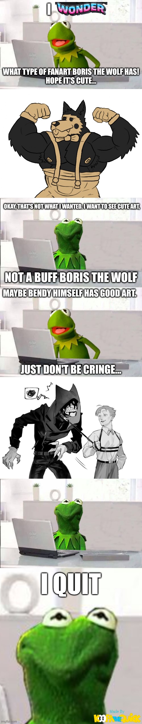 Looking At Fanart Be Like: | I; WHAT TYPE OF FANART BORIS THE WOLF HAS!
HOPE IT'S CUTE... OKAY, THAT'S NOT WHAT I WANTED. I WANT TO SEE CUTE ART, NOT A BUFF BORIS THE WOLF; MAYBE BENDY HIMSELF HAS GOOD ART. JUST DON'T BE CRINGE... I QUIT | image tagged in kermit the frog,bendy and the ink machine | made w/ Imgflip meme maker