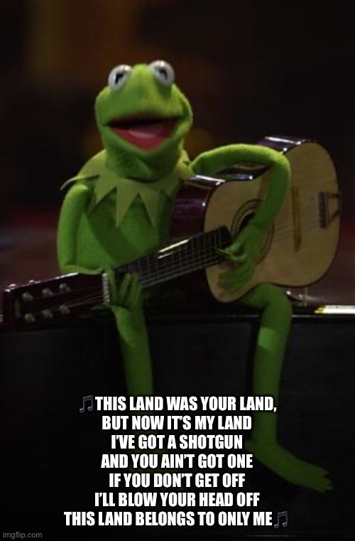 Kermit Guitar | ?THIS LAND WAS YOUR LAND,
BUT NOW IT’S MY LAND
I’VE GOT A SHOTGUN
AND YOU AIN’T GOT ONE
IF YOU DON’T GET OFF
I’LL BLOW YOUR HEAD OFF
THIS LA | image tagged in kermit guitar | made w/ Imgflip meme maker