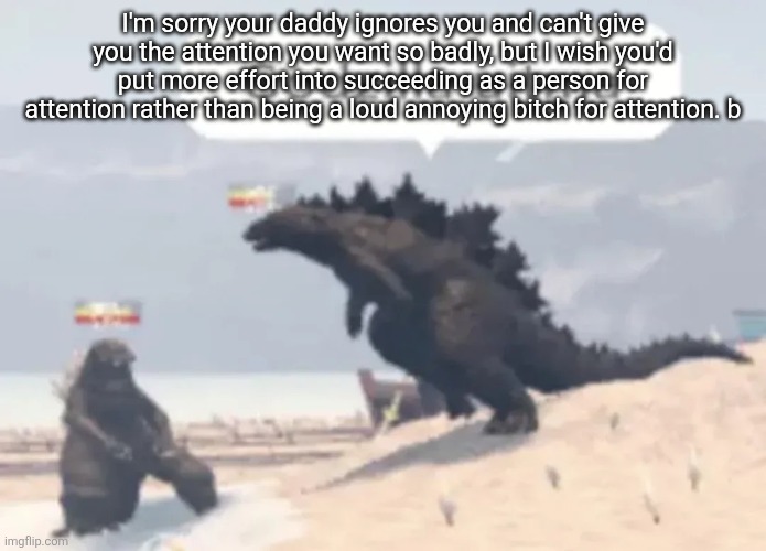 Godzilla uitma | I'm sorry your daddy ignores you and can't give you the attention you want so badly, but I wish you'd put more effort into succeeding as a person for attention rather than being a loud annoying bitch for attention. b | image tagged in godzilla uitma | made w/ Imgflip meme maker