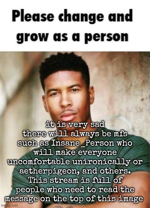 If you’re doing this shit and you’re over the age of 17 please mature the fuck up | it is very sad there will always be mfs such as Insane_Person who will make everyone uncomfortable unironically or aetherpigeon, and others. This stream is full of people who need to read the message on the top of this image | image tagged in please change and grow as a person,msmg | made w/ Imgflip meme maker
