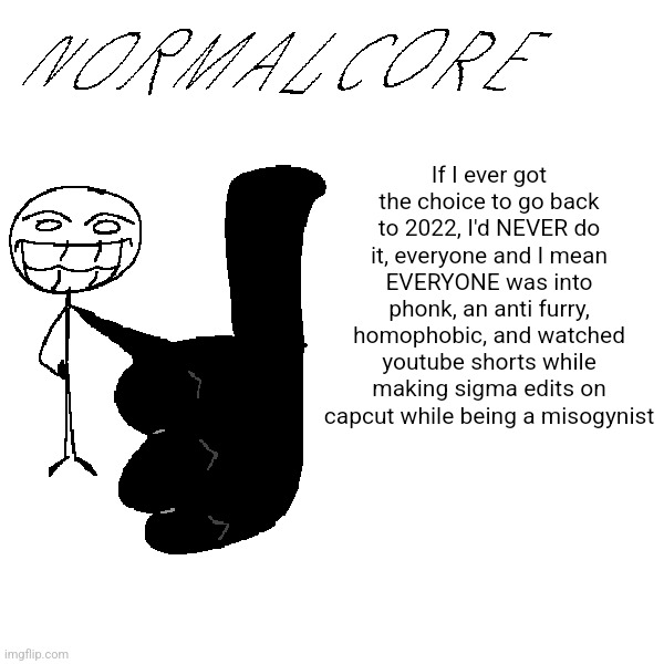 It was peak at the time for me but it'd be a hell now | If I ever got the choice to go back to 2022, I'd NEVER do it, everyone and I mean EVERYONE was into phonk, an anti furry, homophobic, and watched youtube shorts while making sigma edits on capcut while being a misogynist | image tagged in e g x all the y | made w/ Imgflip meme maker