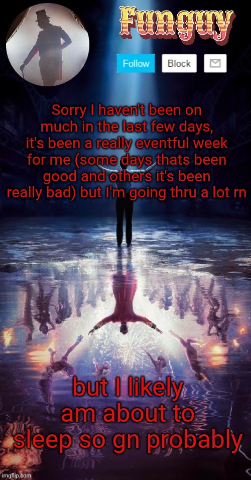 Funguy greatest showman template (thx yachi!) | Sorry I haven't been on much in the last few days, it's been a really eventful week for me (some days thats been good and others it's been really bad) but I'm going thru a lot rn; but I likely am about to sleep so gn probably | image tagged in funguy greatest showman template thx yachi | made w/ Imgflip meme maker