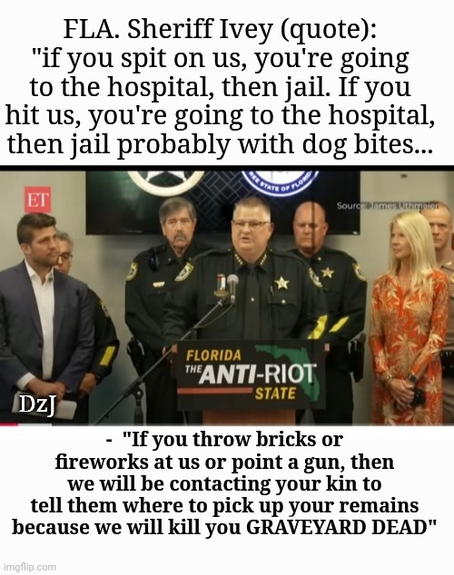 Every police dept. In USA should adopt the riot policy of Brevard county | FLA. Sheriff Ivey (quote): "if you spit on us, you're going to the hospital, then jail. If you hit us, you're going to the hospital, then jail probably with dog bites... -  "If you throw bricks or fireworks at us or point a gun, then we will be contacting your kin to tell them where to pick up your remains because we will kill you GRAVEYARD DEAD"; DzJ | image tagged in justice league,criminal,animals,understandable have a great day,force | made w/ Imgflip meme maker