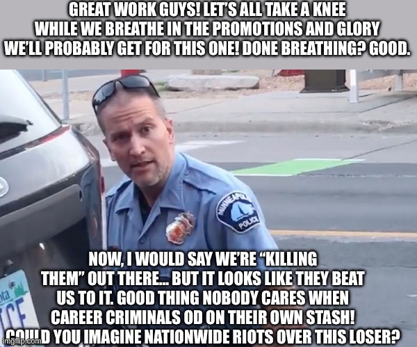 Cops kill knee grow | GREAT WORK GUYS! LET’S ALL TAKE A KNEE WHILE WE BREATHE IN THE PROMOTIONS AND GLORY WE’LL PROBABLY GET FOR THIS ONE! DONE BREATHING? GOOD. NOW, I WOULD SAY WE’RE “KILLING THEM” OUT THERE… BUT IT LOOKS LIKE THEY BEAT US TO IT. GOOD THING NOBODY CARES WHEN CAREER CRIMINALS OD ON THEIR OWN STASH! COULD YOU IMAGINE NATIONWIDE RIOTS OVER THIS LOSER? | image tagged in derek chauvin,george floyd,racist,dark,black,cops | made w/ Imgflip meme maker