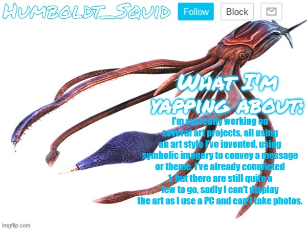 Humboldt_Squid Announcement Template | I'm currently working on several art projects, all using an art style I've invented, using symbolic imagery to convey a message or theme. I've already completed 1, but there are still quite a few to go, sadly I can't display the art as I use a PC and can't take photos. | made w/ Imgflip meme maker
