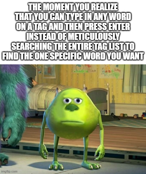 e | THE MOMENT YOU REALIZE THAT YOU CAN TYPE IN ANY WORD ON A TAG AND THEN PRESS ENTER INSTEAD OF METICULOUSLY SEARCHING THE ENTIRE TAG LIST TO FIND THE ONE SPECIFIC WORD YOU WANT | image tagged in mike wazowski bruh,see like this,presses enter key,yeah its a pretty funnie meme i guess,not really,lol so funny | made w/ Imgflip meme maker
