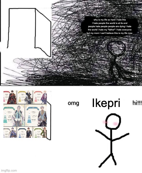 oh my God Ikemen prince hi! | why is my life so hard I hate this I hate people the world is at its end people hate people people are dying I hate the world I hate my "father" I hate everyone but my mom I can't believe this is my life now-; Ikepri | image tagged in omg hi | made w/ Imgflip meme maker