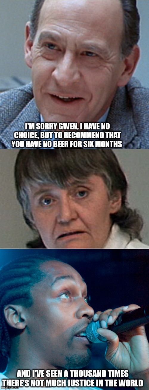 Poor gwen | I'M SORRY GWEN, I HAVE NO CHOICE, BUT TO RECOMMEND THAT YOU HAVE NO BEER FOR SIX MONTHS; AND I'VE SEEN A THOUSAND TIMES
THERE'S NOT MUCH JUSTICE IN THE WORLD | image tagged in terminator 2 | made w/ Imgflip meme maker