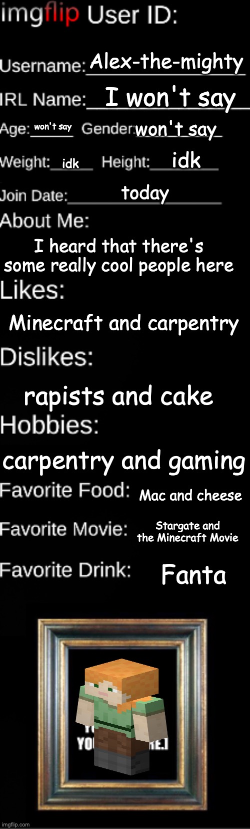 hey im new | Alex-the-mighty; I won't say; won't say; won't say; idk; idk; today; I heard that there's some really cool people here; Minecraft and carpentry; rapists and cake; carpentry and gaming; Mac and cheese; Stargate and the Minecraft Movie; Fanta | image tagged in you have been eternally cursed for reading the tags | made w/ Imgflip meme maker