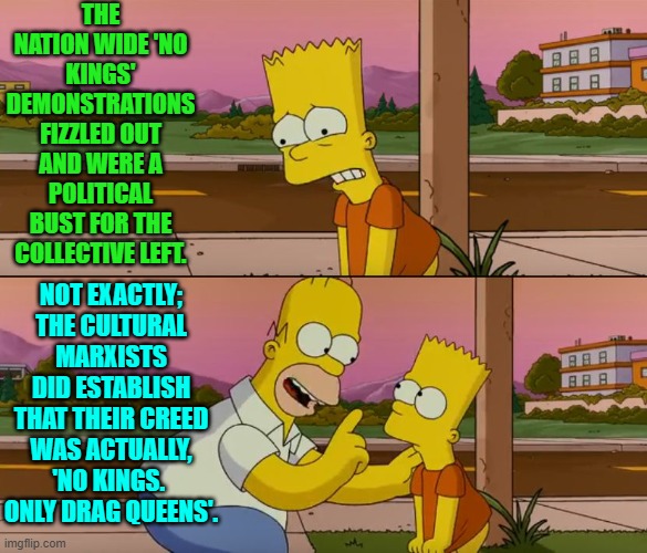 Well at least that's something. | THE NATION WIDE 'NO KINGS' DEMONSTRATIONS FIZZLED OUT AND WERE A POLITICAL BUST FOR THE COLLECTIVE LEFT. NOT EXACTLY; THE CULTURAL MARXISTS DID ESTABLISH THAT THEIR CREED WAS ACTUALLY, 'NO KINGS.  ONLY DRAG QUEENS'. | image tagged in simpsons so far | made w/ Imgflip meme maker
