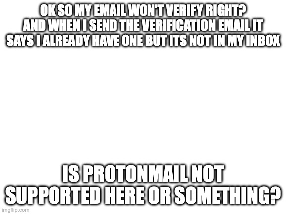 this is mildly infuriating | OK SO MY EMAIL WON'T VERIFY RIGHT? AND WHEN I SEND THE VERIFICATION EMAIL IT SAYS I ALREADY HAVE ONE BUT ITS NOT IN MY INBOX; IS PROTONMAIL NOT SUPPORTED HERE OR SOMETHING? | image tagged in blank white template | made w/ Imgflip meme maker