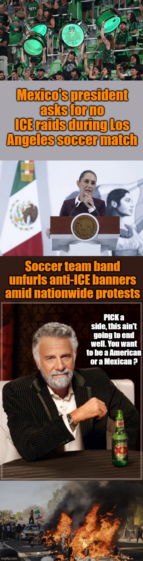Remember the Alamo. Yes we are at that point again. | Mexico's president asks for no ICE raids during Los Angeles soccer match; Soccer team band unfurls anti-ICE banners amid nationwide protests; PICK a side, this ain't going to end well. You want to be a American or a Mexican ? | image tagged in memes,the most interesting man in the world | made w/ Imgflip meme maker