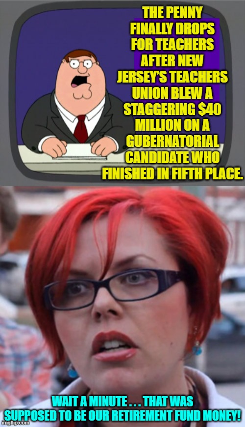 Yes, that's what leftism gets you.  Read a f*cking history book. | THE PENNY FINALLY DROPS FOR TEACHERS AFTER NEW JERSEY’S TEACHERS UNION BLEW A STAGGERING $40 MILLION ON A GUBERNATORIAL CANDIDATE WHO FINISHED IN FIFTH PLACE. WAIT A MINUTE . . . THAT WAS SUPPOSED TO BE OUR RETIREMENT FUND MONEY! | image tagged in peter griffin news | made w/ Imgflip meme maker