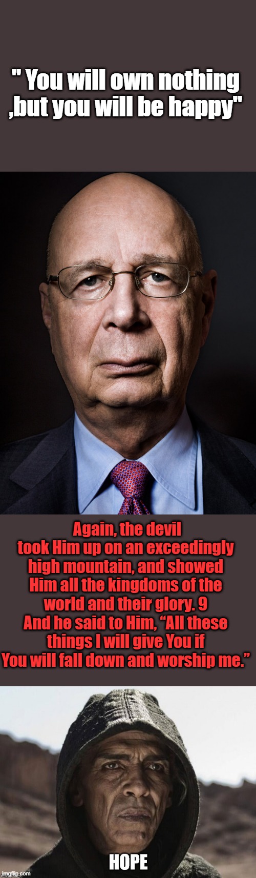 Atleast Klauss was honest about you not owning anything, including your soul. | " You will own nothing ,but you will be happy"; Again, the devil took Him up on an exceedingly high mountain, and showed Him all the kingdoms of the world and their glory. 9 And he said to Him, “All these things I will give You if You will fall down and worship me.” | image tagged in klausschwabpos | made w/ Imgflip meme maker