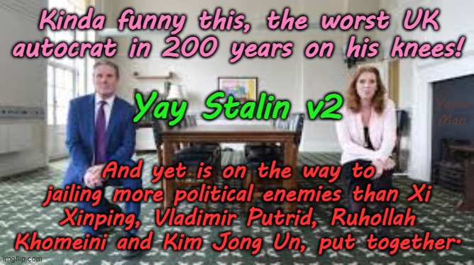 The UK's worst autocrat in 200 years Stalin, Xi, Jo, Kim, hold my beer. | Kinda funny this, the worst UK autocrat in 200 years on his knees! Yarra Man; Yay Stalin v2; And yet is on the way to jailing more political enemies than Xi Xinping, Vladimir Putrid, Ruhollah Khomeini and Kim Jong Un, put together. | image tagged in united islamic kingdom,ruhollah kier stalin bin khomeini,far far left communist,open borders,vidkun quisling,traitor | made w/ Imgflip meme maker