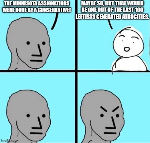 Ouch, eh?  Like Jan 6th.  One Conservative 'atrocity' for every 100 leftist-generated atrocities. | MAYBE SO, BUT THAT WOULD BE ONE OUT OF THE LAST 100 LEFTISTS GENERATED ATROCITIES. THE MINNESOTA ASSIGNATIONS WERE DONE BY A CONSERVATIVE! | image tagged in npc meme | made w/ Imgflip meme maker