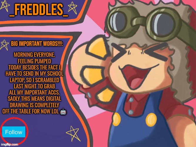 Greetings and hello! | MORNING EVERYONE. FEELING PUMPED TODAY BESIDES THE FACT I HAVE TO SEND IN MY SCHOOL LAPTOP, SO I SCRAMBLED LAST NIGHT TO GRAB ALL MY IMPORTANT ACCS. SADLY THIS MEANS DIGITAL DRAWING IS COMPLETELY OFF THE TABLE FOR NOW LOL 🤖 | image tagged in new template | made w/ Imgflip meme maker